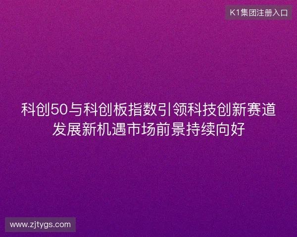 科创50与科创板指数引领科技创新赛道发展新机遇市场前景持续向好
